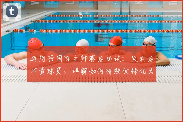迈阿密国际主帅赛后访谈:失利后不责球员,详解如何将败仗转化为球队成长契机