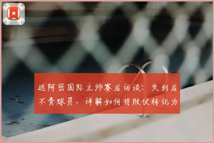 迈阿密国际主帅赛后访谈：失利后不责球员，详解如何将败仗转化为球队成长契机
