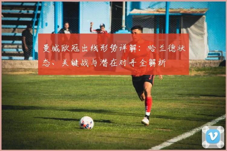 曼城欧冠出线形势详解：哈兰德状态、关键战与潜在对手全解析