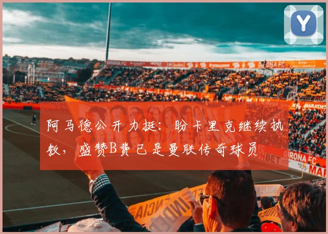 阿马德公开力挺:盼卡里克继续执教,盛赞B费已是曼联传奇球员