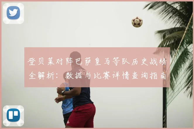 登贝莱对阵巴萨皇马等队历史战绩全解析：数据与比赛详情查询指南