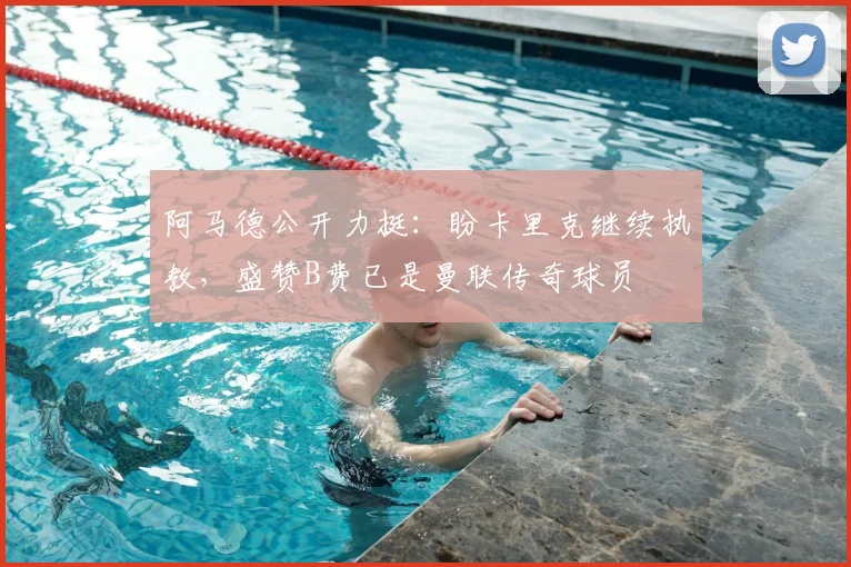 阿马德公开力挺：盼卡里克继续执教，盛赞B费已是曼联传奇球员